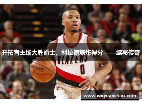 开拓者主场大胜爵士，利拉德爆炸得分——续写传奇